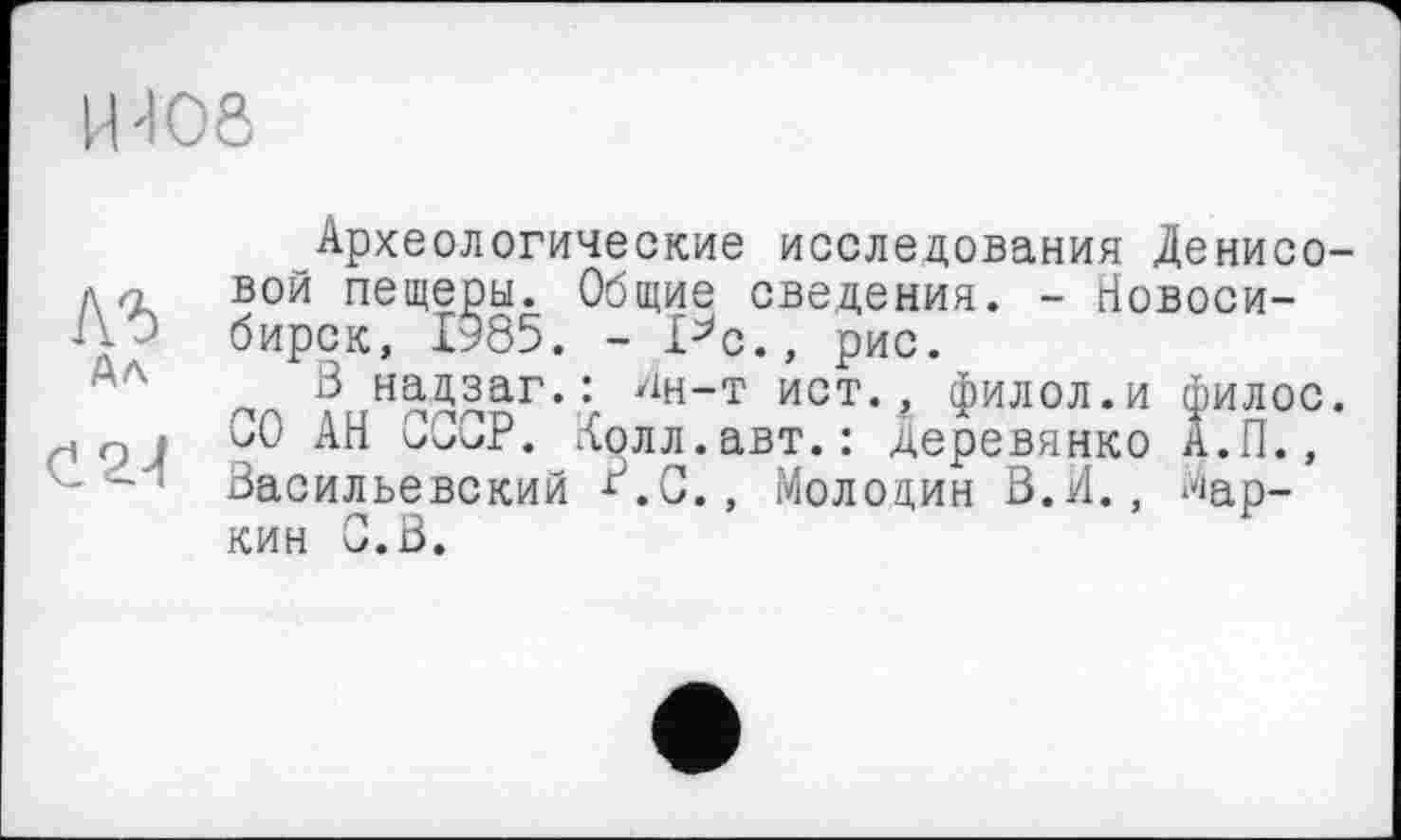 ﻿и 406
лг Ал
С 24
Археологические исследования Денисовой пещеры. Общие сведения. - Новосибирск, 1985. - Pc., рис.
В надзаг.: Ан-т ист., филол.и филос. СО АН СССР. Колл.авт.: Деревянко А.П., Васильевский В.с., Молодин В.И., Маркин С.В.